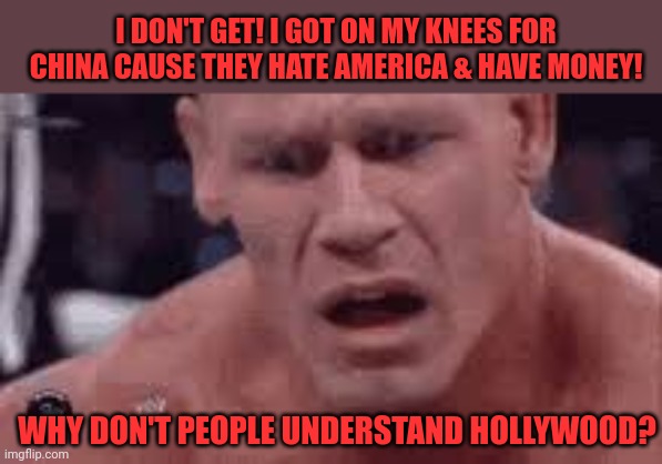 John Cena Sad / Confused | I DON'T GET! I GOT ON MY KNEES FOR CHINA CAUSE THEY HATE AMERICA & HAVE MONEY! WHY DON'T PEOPLE UNDERSTAND HOLLYWOOD? | image tagged in john cena sad / confused | made w/ Imgflip meme maker
