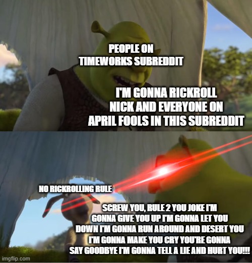 Shrek hates rule 2 on Timeworks Subreddit | PEOPLE ON TIMEWORKS SUBREDDIT; I'M GONNA RICKROLL NICK AND EVERYONE ON APRIL FOOLS IN THIS SUBREDDIT; NO RICKROLLING RULE; SCREW YOU, RULE 2 YOU JOKE I'M GONNA GIVE YOU UP I'M GONNA LET YOU DOWN I'M GONNA RUN AROUND AND DESERT YOU I'M GONNA MAKE YOU CRY YOU'RE GONNA SAY GOODBYE I'M GONNA TELL A LIE AND HURT YOU!!! | image tagged in shrek for five minutes | made w/ Imgflip meme maker