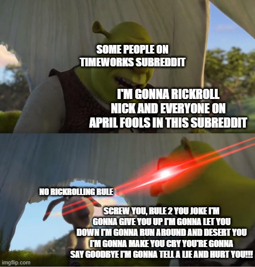 Shrekroll | SOME PEOPLE ON TIMEWORKS SUBREDDIT; I'M GONNA RICKROLL NICK AND EVERYONE ON APRIL FOOLS IN THIS SUBREDDIT; NO RICKROLLING RULE; SCREW YOU, RULE 2 YOU JOKE I'M GONNA GIVE YOU UP I'M GONNA LET YOU DOWN I'M GONNA RUN AROUND AND DESERT YOU I'M GONNA MAKE YOU CRY YOU'RE GONNA SAY GOODBYE I'M GONNA TELL A LIE AND HURT YOU!!! | image tagged in shrek for five minutes | made w/ Imgflip meme maker