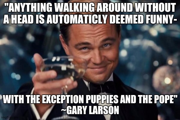 the biggest rule of humor | "ANYTHING WALKING AROUND WITHOUT A HEAD IS AUTOMATICLY DEEMED FUNNY-; WITH THE EXCEPTION PUPPIES AND THE POPE"
~GARY LARSON | image tagged in memes,leonardo dicaprio cheers | made w/ Imgflip meme maker
