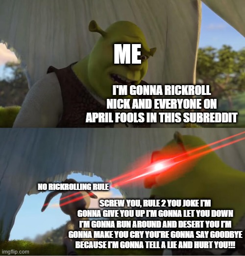 shrekroll 2 | ME; I'M GONNA RICKROLL NICK AND EVERYONE ON APRIL FOOLS IN THIS SUBREDDIT; NO RICKROLLING RULE; SCREW YOU, RULE 2 YOU JOKE I'M GONNA GIVE YOU UP I'M GONNA LET YOU DOWN I'M GONNA RUN AROUND AND DESERT YOU I'M GONNA MAKE YOU CRY YOU'RE GONNA SAY GOODBYE BECAUSE I'M GONNA TELL A LIE AND HURT YOU!!! | image tagged in shrek for five minutes | made w/ Imgflip meme maker