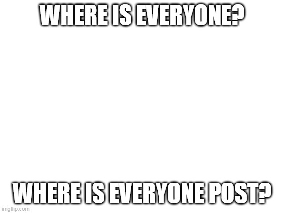 Hello? | WHERE IS EVERYONE? WHERE IS EVERYONE POST? | image tagged in blank white template | made w/ Imgflip meme maker