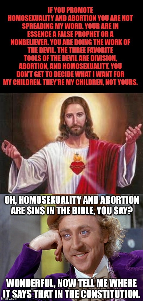 I felt like this needed to be said. Original meme is in the description. | OH, HOMOSEXUALITY AND ABORTION ARE SINS IN THE BIBLE, YOU SAY? WONDERFUL, NOW TELL ME WHERE IT SAYS THAT IN THE CONSTITUTION. | image tagged in big willy wonka tell me again,jesus christ,abortion,homosexuality,willy wonka | made w/ Imgflip meme maker
