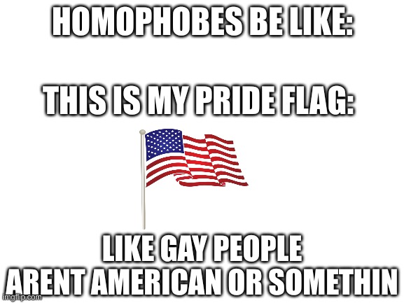 my sexuality is america | HOMOPHOBES BE LIKE:; THIS IS MY PRIDE FLAG:; LIKE GAY PEOPLE ARENT AMERICAN OR SOMETHIN | image tagged in blank white template | made w/ Imgflip meme maker