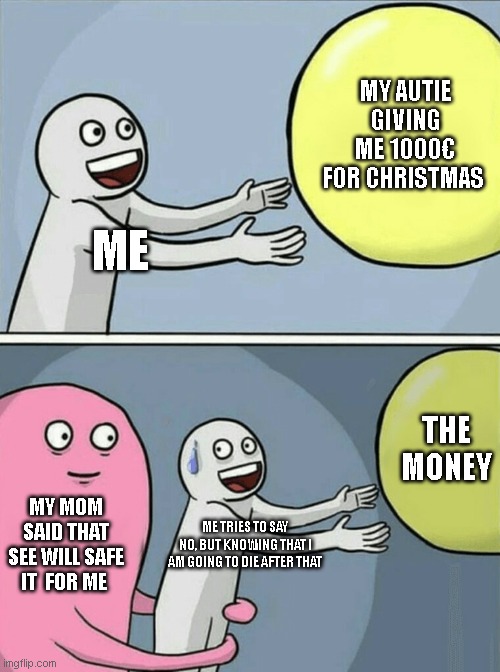 Running Away Balloon Meme | MY AUTIE GIVING ME 1000€ FOR CHRISTMAS; ME; THE MONEY; MY MOM SAID THAT SEE WILL SAFE IT  FOR ME; ME TRIES TO SAY NO, BUT KNOWING THAT I AM GOING TO DIE AFTER THAT | image tagged in memes,running away balloon | made w/ Imgflip meme maker