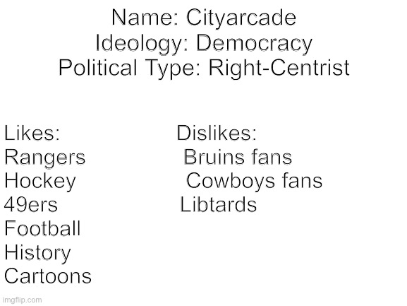 Blank White Template | Name: Cityarcade
Ideology: Democracy
Political Type: Right-Centrist; Likes:                   Dislikes:
Rangers                Bruins fans
Hockey                  Cowboys fans 
49ers                    Libtards
Football
History
Cartoons | image tagged in blank white template | made w/ Imgflip meme maker