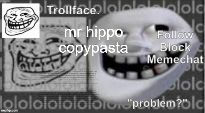 Trollface Announcement temp | mr hippo copypasta; My friend, you have met a terrible, terrible demise. But you know I don’t feel to bad about it. After all, if it weren’t from me, it would have just been from someone else, ya know? I guess what I’m trying to say life, life goes on. W- well, for everyone else, life goes on not for you, you’re dead. That’s neither here nor there. That reminds me of one summer day in the park, I was having a delightful picnic with my good friend Orville. And I said to him, I said “Orville, I-I have a story” And he said to me “What’s the significance of the story?” I said to him “Orville, not every story has to have significance, ya know? Sometimes uhh, sometimes a story is just a story. You try to read into every little thing and find meaning in everything anyone says, you’ll just drive yourself crazy. Had a friend do it once, wasn’t pretty, we talked about it for years. And not only that, you’ll likely end up believe something you shouldn’t believe or thinking something you shouldn’t think o-o-or assuming something you shouldn’t assume, ya know? Sometimes I said a story is just a story, so just be quiet for one second here life and eat your sandwich, okay? Of course, it was only then I realized i made sandwiches and poor Orville was having such difficulty eating it! Elephants have those clumsy hands, ya know? Actually, I suppose that’s the problem, they don’t have hands at all, they’re all feet. I couldn’t imagine someone asking me to eat a sandwich with my feet. Now, if I recall correctly there was a bakery nearby, I said to him “Orville, let me go get you some rye bread.” Now, I’m unsure elephants enjoy rye bread, but, I assure you that Orville does. Now this was on a Tuesday which was good because rye bread was always fresh on Tuesday. They made sourdough on Monday and threw it out Wednesday. or rather they sold it at a discount for people who wanting to feed the ducks and then probably at the end of the day they threw it all out. I do remember a man who would being his son to the bakery every Wednesday, and go feed the ducks. He would buy all of the sourdough bread, of course, you know, you’re not supposed to feed the ducks sourdough bread at all. It swells up in their stomach and they all die, at least that’s what I’ve heard. Ya know I never saw any ducks die myself but I did notice a substantial decrease in duck population over the course of a few years. I just never thought to stop the man and tell him he was killing the ducks by feeding them sourdough bread. And if you want my opinion on the matter if you wanna feed ducks or birds or any kind for that matter, especially buy seed. I mean, when you think about it, breads of any sort don’t occur in nature, they don’t grow on trees or spring up from bushes! I don’t think birds know what to do with bread. What was I saying? Oh oh yes yes. So I bought Orville some rye bread. What a fine day it was. | image tagged in trollface announcement temp | made w/ Imgflip meme maker