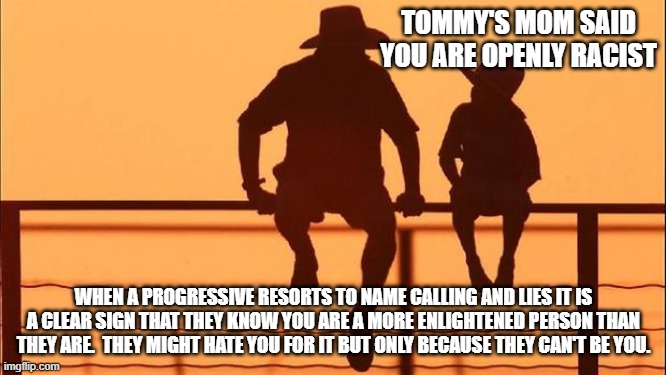 Cowboy wisdom, progressive name calling is a badge of honor | TOMMY'S MOM SAID YOU ARE OPENLY RACIST; WHEN A PROGRESSIVE RESORTS TO NAME CALLING AND LIES IT IS A CLEAR SIGN THAT THEY KNOW YOU ARE A MORE ENLIGHTENED PERSON THAN THEY ARE.  THEY MIGHT HATE YOU FOR IT BUT ONLY BECAUSE THEY CAN'T BE YOU. | image tagged in cowboy father and son,badge of honor,cowboy wisdom,tommys mom should be reported to cps,progressive jealousy,crying progressives | made w/ Imgflip meme maker