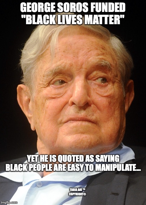 George Soros | GEORGE SOROS FUNDED "BLACK LIVES MATTER"; YET HE IS QUOTED AS SAYING BLACK PEOPLE ARE EASY TO MANIPULATE... TABIA ANI ™
COPYRIGHT© | made w/ Imgflip meme maker