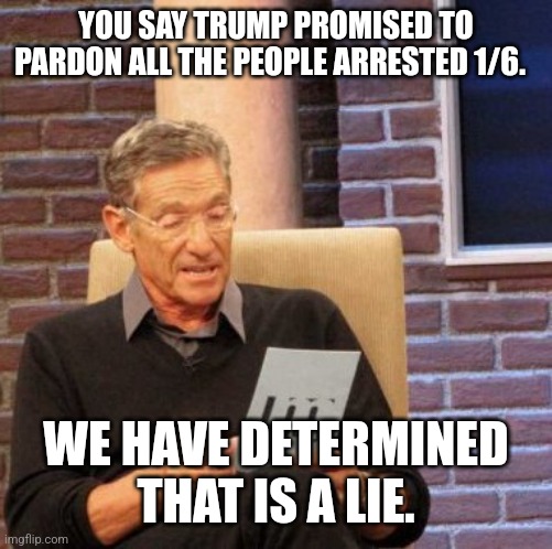 Maury Lie Detector Meme | YOU SAY TRUMP PROMISED TO PARDON ALL THE PEOPLE ARRESTED 1/6. WE HAVE DETERMINED THAT IS A LIE. | image tagged in memes,maury lie detector | made w/ Imgflip meme maker