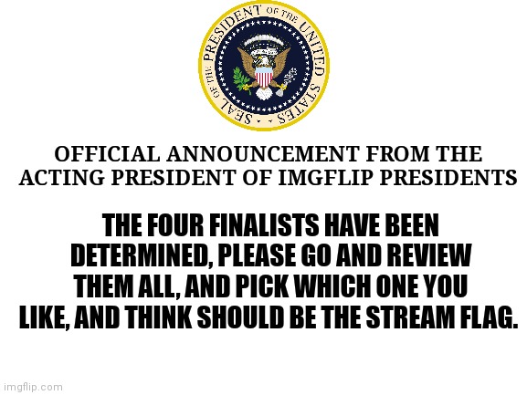 Voting will start soon. | OFFICIAL ANNOUNCEMENT FROM THE ACTING PRESIDENT OF IMGFLIP PRESIDENTS; THE FOUR FINALISTS HAVE BEEN DETERMINED, PLEASE GO AND REVIEW THEM ALL, AND PICK WHICH ONE YOU LIKE, AND THINK SHOULD BE THE STREAM FLAG. | image tagged in blank white template | made w/ Imgflip meme maker