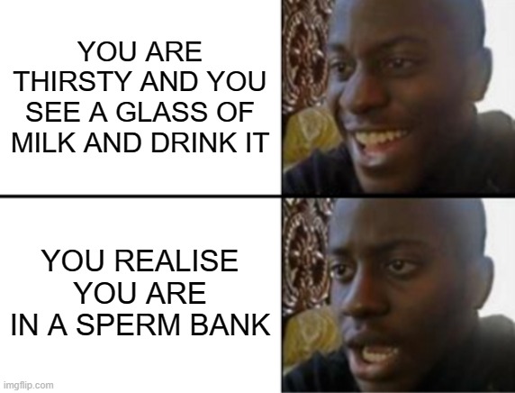 milk | YOU ARE THIRSTY AND YOU SEE A GLASS OF MILK AND DRINK IT; YOU REALISE YOU ARE IN A SPERM BANK | image tagged in oh yeah oh no,meme,sperm | made w/ Imgflip meme maker