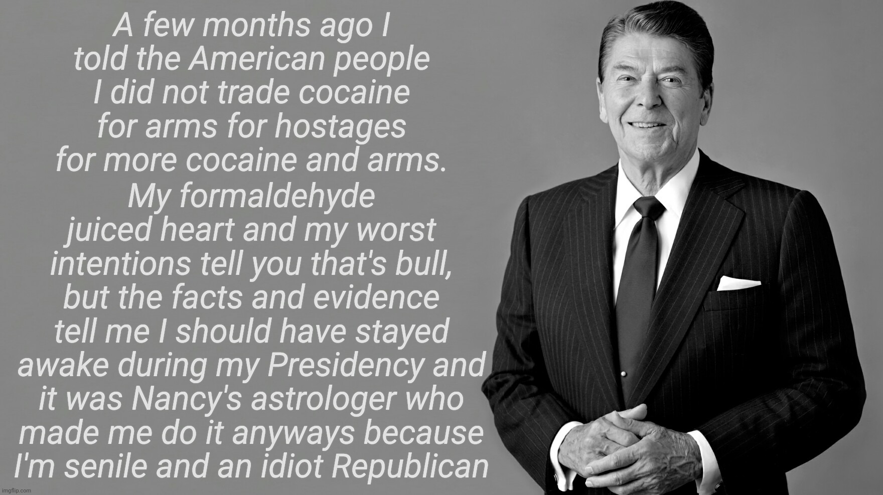 Ronald Reagan | My formaldehyde juiced heart and my worst intentions tell you that's bull, but the facts and evidence tell me I should have stayed awake during my Presidency and it was Nancy's astrologer who
made me do it anyways because
I'm senile and an idiot Republican; A few months ago I told the American people I did not trade cocaine for arms for hostages for more cocaine and arms. | image tagged in ronald reagan,ronald reagan started the crack epidemic,ronald reagan biggest cocaine dealer in history,gopee | made w/ Imgflip meme maker