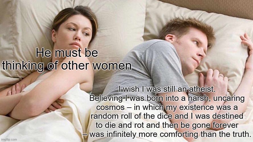 I wish I was still an atheist | He must be thinking of other women; I wish I was still an atheist. Believing I was born into a harsh, uncaring cosmos – in which my existence was a random roll of the dice and I was destined to die and rot and then be gone forever – was infinitely more comforting than the truth. | image tagged in memes,i bet he's thinking about other women | made w/ Imgflip meme maker