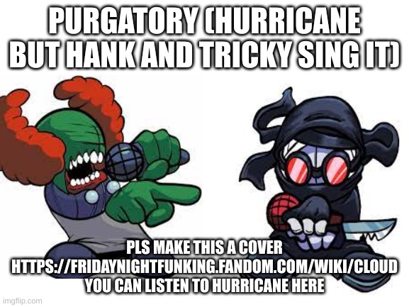 https://fridaynightfunking.fandom.com/wiki/Cloud | PURGATORY (HURRICANE BUT HANK AND TRICKY SING IT); PLS MAKE THIS A COVER HTTPS://FRIDAYNIGHTFUNKING.FANDOM.COM/WIKI/CLOUD YOU CAN LISTEN TO HURRICANE HERE | image tagged in blank white template | made w/ Imgflip meme maker