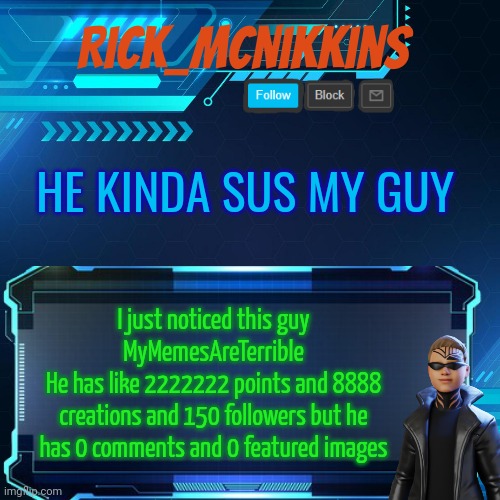 2nd Announcement | HE KINDA SUS MY GUY; I just noticed this guy MyMemesAreTerrible
He has like 2222222 points and 8888 creations and 150 followers but he has 0 comments and 0 featured images | image tagged in 2nd announcement | made w/ Imgflip meme maker