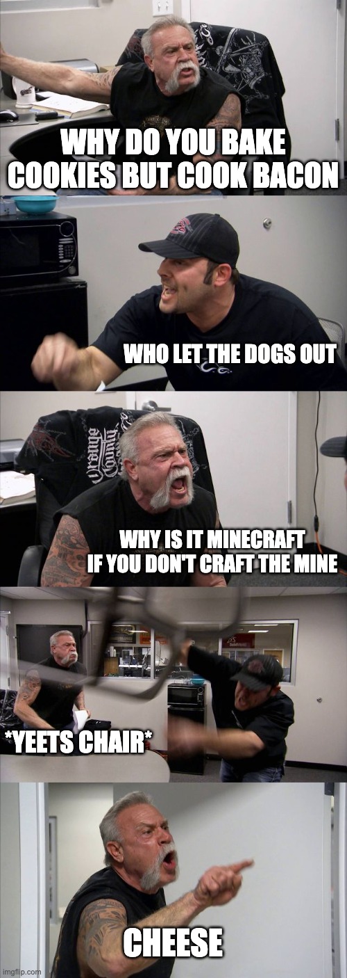 cheese | WHY DO YOU BAKE COOKIES BUT COOK BACON; WHO LET THE DOGS OUT; WHY IS IT MINECRAFT IF YOU DON'T CRAFT THE MINE; *YEETS CHAIR*; CHEESE | image tagged in memes,american chopper argument | made w/ Imgflip meme maker