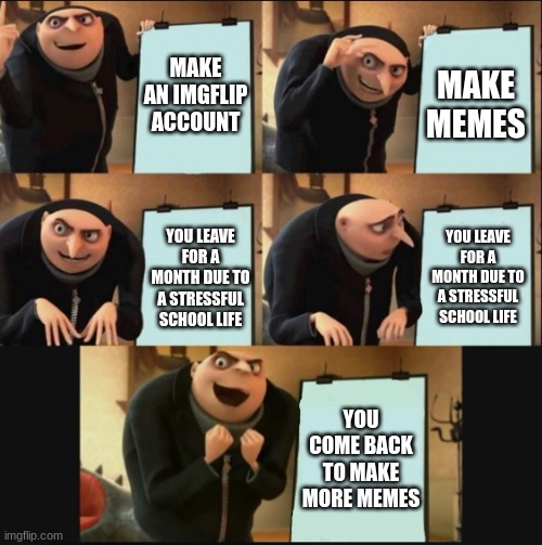 I'M BACK | MAKE AN IMGFLIP ACCOUNT; MAKE MEMES; YOU LEAVE FOR A MONTH DUE TO A STRESSFUL SCHOOL LIFE; YOU LEAVE FOR A MONTH DUE TO A STRESSFUL SCHOOL LIFE; YOU COME BACK TO MAKE MORE MEMES | image tagged in 5 panel gru meme,comeback,funny | made w/ Imgflip meme maker