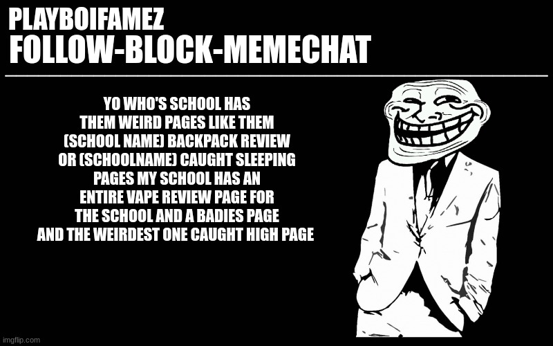 fr these pages be weird asf but funny doe | YO WHO'S SCHOOL HAS THEM WEIRD PAGES LIKE THEM (SCHOOL NAME) BACKPACK REVIEW OR (SCHOOLNAME) CAUGHT SLEEPING PAGES MY SCHOOL HAS AN ENTIRE VAPE REVIEW PAGE FOR THE SCHOOL AND A BADIES PAGE AND THE WEIRDEST ONE CAUGHT HIGH PAGE | image tagged in trollers font | made w/ Imgflip meme maker