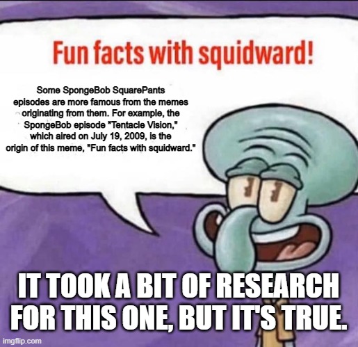 sourced from knowyourmeme.com | Some SpongeBob SquarePants episodes are more famous from the memes originating from them. For example, the SpongeBob episode "Tentacle Vision," which aired on July 19, 2009, is the origin of this meme, "Fun facts with squidward."; IT TOOK A BIT OF RESEARCH FOR THIS ONE, BUT IT'S TRUE. | image tagged in fun facts with squidward,memes | made w/ Imgflip meme maker
