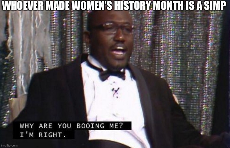WHOEVER MADE WOMEN’S HISTORY MONTH IS A SIMP | image tagged in why are you booing me i'm right | made w/ Imgflip meme maker