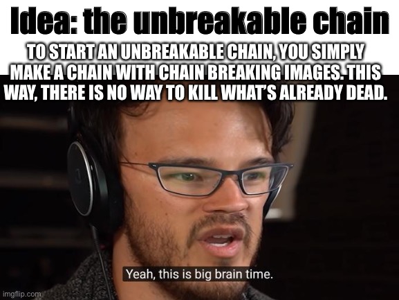Chain | Idea: the unbreakable chain; TO START AN UNBREAKABLE CHAIN, YOU SIMPLY MAKE A CHAIN WITH CHAIN BREAKING IMAGES. THIS WAY, THERE IS NO WAY TO KILL WHAT’S ALREADY DEAD. | image tagged in chain,memes,funny,ideas,genius,sometimes my genius is it's almost frightening | made w/ Imgflip meme maker