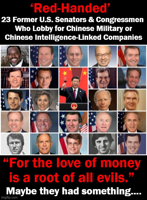 No Words. | ‘Red-Handed’; 23 Former U.S. Senators & Congressmen 
Who Lobby for Chinese Military or
Chinese Intelligence-Linked Companies; “For the love of money 
is a root of all evils.”; Maybe they had something.... | image tagged in politics,rino republicans,democrats,made in china,how low can we go,unamericans | made w/ Imgflip meme maker