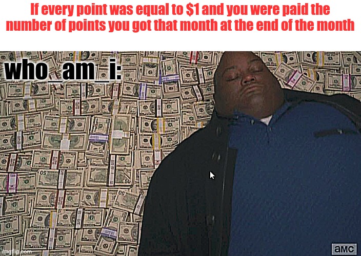 No disrespect intended btw (idk how it can be disrespect but still) | If every point was equal to $1 and you were paid the number of points you got that month at the end of the month; who_am_i: | image tagged in fat guy laying on money | made w/ Imgflip meme maker