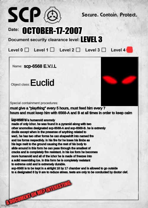 SCP document | OCTOBER-17-2007; LEVEL 3; scp-6568 E.V.I.L; Euclid; must give a "plaything" every 5 hours, must feed him every 7 hours and must keep him with 6568-A and B at all times in order to keep calm; scp-6568 is a humanoid anomoly made of only ichor. he was found in a pyramid along with two other anomolies designated scp-6568-A and scp-6568-B. he is extremly docile except when in the presense of anything related to ww1. he has two other forms he can shapeshift into named fire and ice forms respectivly. in his fire for he loses his limbs as his legs melt to the ground causing the rest of his body to slide around in this form he can pass through the smallest of cracks and is completely fire resistant. in his ice form he becomes more humanoid and all of the ichor he is made of freezes into a solid resembling ice. in this form he is completely resistant to extreme cold and is extremely durable.
scp-6568 is to be kept in a airtight 18 by 17 chamber and is allowed to go outside to a designated 8 by 9 are to reduce stress. tests are only to be conducted by doctor clef. A DOCUMENT ON ME? INTERESTING. | image tagged in scp document | made w/ Imgflip meme maker