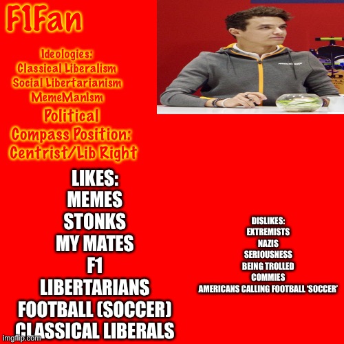 Blank Transparent Square | F1Fan; Ideologies:
Classical Liberalism
Social Libertarianism
MemeManIsm; Political Compass Position:
 Centrist/Lib Right; LIKES:
MEMES
STONKS
MY MATES
F1
LIBERTARIANS
FOOTBALL (SOCCER)
CLASSICAL LIBERALS; DISLIKES:
EXTREMISTS
NAZIS
SERIOUSNESS
BEING TROLLED
COMMIES
AMERICANS CALLING FOOTBALL ‘SOCCER’ | image tagged in memes,blank transparent square | made w/ Imgflip meme maker
