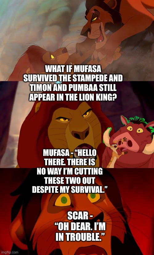 What if Mufasa survived the stampede and Timon and Pumbaa still appear in The Lion King? | WHAT IF MUFASA SURVIVED THE STAMPEDE AND TIMON AND PUMBAA STILL APPEAR IN THE LION KING? MUFASA - “HELLO THERE. THERE IS NO WAY I’M CUTTING THESE TWO OUT DESPITE MY SURVIVAL.”; SCAR - “OH DEAR. I’M IN TROUBLE.” | image tagged in the lion king,the lion guard,what if,funny memes | made w/ Imgflip meme maker