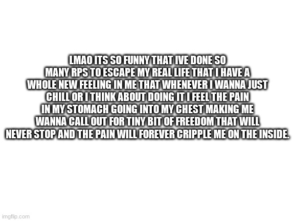 Cant even cope anymore. | LMAO ITS SO FUNNY THAT IVE DONE SO MANY RPS TO ESCAPE MY REAL LIFE THAT I HAVE A WHOLE NEW FEELING IN ME THAT WHENEVER I WANNA JUST CHILL OR I THINK ABOUT DOING IT I FEEL THE PAIN IN MY STOMACH GOING INTO MY CHEST MAKING ME WANNA CALL OUT FOR TINY BIT OF FREEDOM THAT WILL NEVER STOP AND THE PAIN WILL FOREVER CRIPPLE ME ON THE INSIDE. | image tagged in blank white template | made w/ Imgflip meme maker