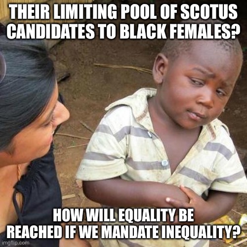 SCOTUS Opening: Men of all Colors, Non-Black Women Need Not Apply? | THEIR LIMITING POOL OF SCOTUS CANDIDATES TO BLACK FEMALES? HOW WILL EQUALITY BE REACHED IF WE MANDATE INEQUALITY? | image tagged in memes,third world skeptical kid,political meme,scotus,discrimination scotus | made w/ Imgflip meme maker