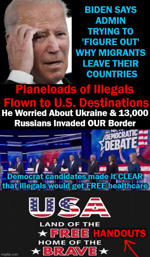 If Patriots Don't STAND UP For Our Sovereignty, We Will No Longer Have An America | BIDEN SAYS 
ADMIN 
TRYING TO 
'FIGURE OUT' 
WHY MIGRANTS 
LEAVE THEIR 
COUNTRIES; Planeloads of Illegals 
Flown to U.S. Destinations; He Worried About Ukraine & 13,000
Russians Invaded OUR Border; Democrat candidates made it CLEAR
that illegals would get FREE healthcare; HANDOUTS | image tagged in politics,joe biden,democrats,illegal aliens,open borders,invasion | made w/ Imgflip meme maker
