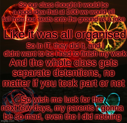 Aggh ;-; | So our class thought it would be a good idea that at 1:00 we would all fall from our seats onto the ground as a joke; Like it was all organised; So in IT, they did it, and i didnt want to bc i had to finish my work; And the whole class gets separate detentions, no matter if you took part or not; So wish me luck for the next few days, my parents r gonna be so mad, even tho i did nothing | image tagged in trixic_buuny's announcement template | made w/ Imgflip meme maker