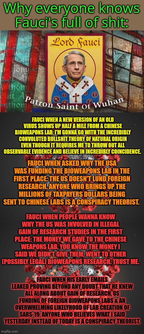 Follow the money... | Why everyone knows Fauci's full of shit:; FAUCI WHEN A NEW VERSION OF AN OLD VIRUS SHOWS UP HALF A MILE FROM A CHINESE BIOWEAPONS LAB: I'M GONNA GO WITH THE INCREDIBLY CONVOLUTED BULLSHIT THEORY OF NATURAL ORIGIN EVEN THOUGH IT REQUIRES ME TO THROW OUT ALL OBSERVABLE EVIDENCE AND BELIEVE IN INCREDIBLY COINCIDENCE. FAUCI WHEN ASKED WHY THE USA WAS FUNDING THE BIOWEAPONS LAB IN THE FIRST PLACE: THE US DOESN'T LUND FOREIGN RESEARCH. ANYONE WHO BRINGS UP THE MILLIONS OF TAXPAYERS DOLLARS BEING SENT TO CHINESE LABS IS A CONSPIRACY THEORIST. FAUCI WHEN PEOPLE WANNA KNOW WHY THE US WAS INVOLVED IN ILLEGAL GAIN OF RESEARCH STUDIES IN THE FIRST PLACE: THE MONEY WE GAVE TO THE CHINESE WEAPONS LAB, YOU KNOW THE MONEY I SAID WE DIDN'T GIVE THEM, WENT TO OTHER (POSSIBLY LEGAL) BIOWEAPONS RESEARCH. TRUST ME. FAUCI WHEN HIS EARLY EMAILS LEAKED PROVING BEYOND ANY DOUBT THAT HE KNEW ALL ALONG ABOUT GAIN OF RESEARCH, US FUNDING OF FOREIGN BIOWEAPONS LABS & AN OVERWHELMING LIKELYHOOD OF LAB CREATION OF SARS-19: ANYONE WHO BELIEVES WHAT I SAID YESTERDAY INSTEAD OF TODAY IS A CONSPIRACY THEORIST. | image tagged in coronavirus,dr fauci,follow the science,unless it leads to a bioweapons lab,then lie like a bitch | made w/ Imgflip meme maker