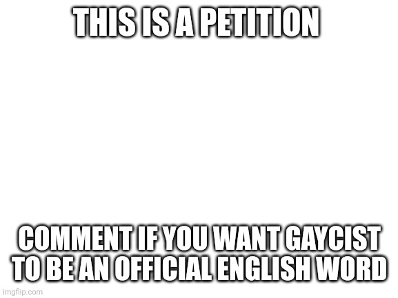 Image Title | THIS IS A PETITION; COMMENT IF YOU WANT GAYCIST TO BE AN OFFICIAL ENGLISH WORD | image tagged in blank white template | made w/ Imgflip meme maker