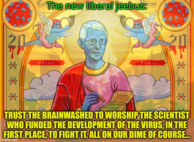 Hail Fauci | The new liberal jeebus:; TRUST THE BRAINWASHED TO WORSHIP THE SCIENTIST WHO FUNDED THE DEVELOPMENT OF THE VIRUS, IN THE FIRST PLACE, TO FIGHT IT. ALL ON OUR DIME OF COURSE... | image tagged in saint,fauci,the new liberal jeebus,plandemic | made w/ Imgflip meme maker