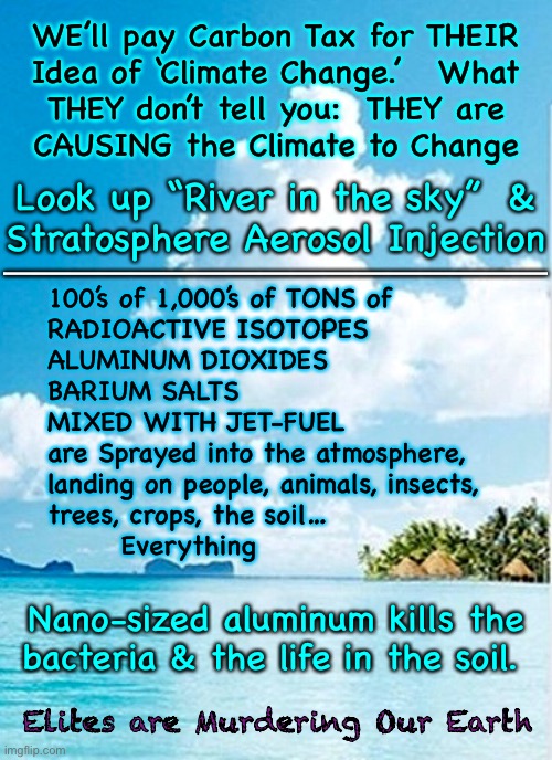 Earth Murderers!   The Mercenary Elites are Bored, Evil Mad Scientists CAUSE Most of Our Problems | WE’ll pay Carbon Tax for THEIR
Idea of ‘Climate Change.’   What
THEY don’t tell you:  THEY are
CAUSING the Climate to Change; Look up “River in the sky”  &
Stratosphere Aerosol Injection; 100’s of 1,000’s of TONS of
RADIOACTIVE ISOTOPES
ALUMINUM DIOXIDES
BARIUM SALTS
MIXED WITH JET-FUEL
are Sprayed into the atmosphere, 
landing on people, animals, insects,
trees, crops, the soil… 
       Everything; —————————————————; Nano-sized aluminum kills the 
bacteria & the life in the soil. Elites are Murdering Our Earth | image tagged in memes,climate change,climate being changed,weather manipulation,geoengineering destroys gods grand design,theyre playing god | made w/ Imgflip meme maker