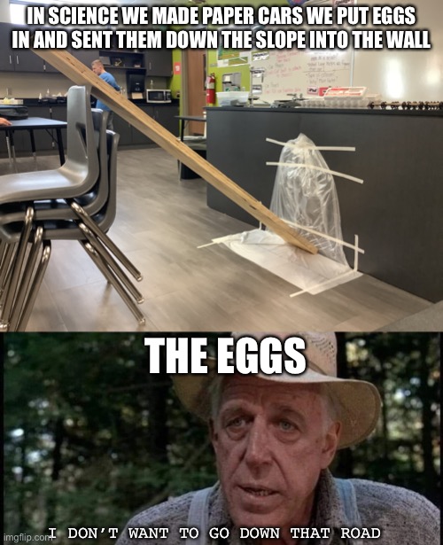 Physics | IN SCIENCE WE MADE PAPER CARS WE PUT EGGS IN AND SENT THEM DOWN THE SLOPE INTO THE WALL; THE EGGS; I DON’T WANT TO GO DOWN THAT ROAD | image tagged in you don't want to go down that road,eggs,funny | made w/ Imgflip meme maker