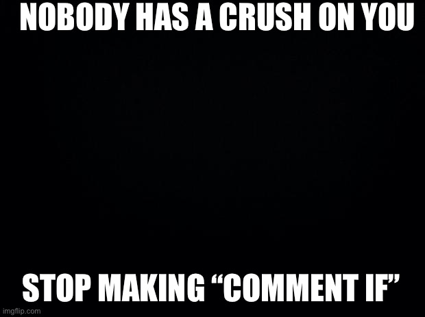 Black background | NOBODY HAS A CRUSH ON YOU; STOP MAKING “COMMENT IF” | image tagged in black background | made w/ Imgflip meme maker