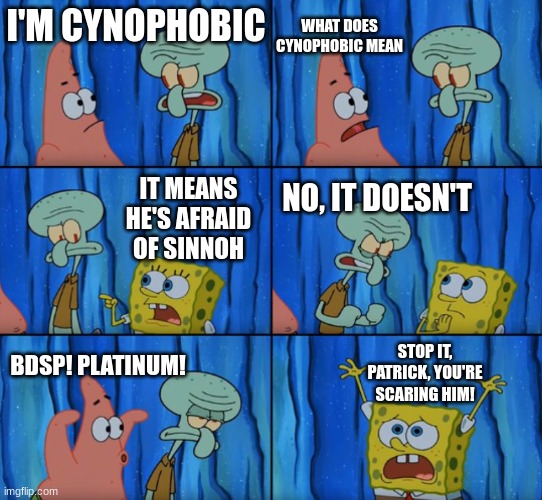 AHHHHHHHHHHHHHHHHHHHHHHHHHHHH!!!! |  WHAT DOES CYNOPHOBIC MEAN; I'M CYNOPHOBIC; IT MEANS HE'S AFRAID OF SINNOH; NO, IT DOESN'T; STOP IT, PATRICK, YOU'RE SCARING HIM! BDSP! PLATINUM! | image tagged in stop it patrick you're scaring him correct text boxes | made w/ Imgflip meme maker
