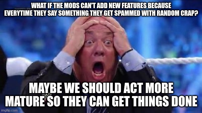 talking about global mods | WHAT IF THE MODS CAN'T ADD NEW FEATURES BECAUSE EVERYTIME THEY SAY SOMETHING THEY GET SPAMMED WITH RANDOM CRAP? MAYBE WE SHOULD ACT MORE MATURE SO THEY CAN GET THINGS DONE | image tagged in oh my god | made w/ Imgflip meme maker