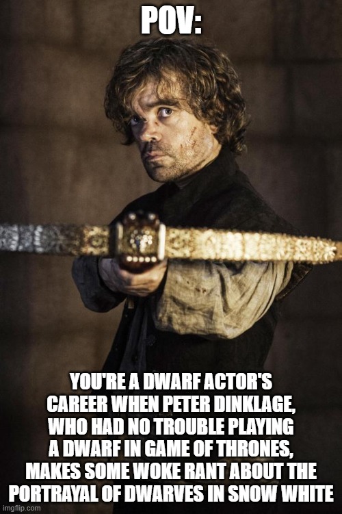 Tyrion Crossbow | POV:; YOU'RE A DWARF ACTOR'S CAREER WHEN PETER DINKLAGE, WHO HAD NO TROUBLE PLAYING A DWARF IN GAME OF THRONES, MAKES SOME WOKE RANT ABOUT THE PORTRAYAL OF DWARVES IN SNOW WHITE | image tagged in tyrion crossbow | made w/ Imgflip meme maker