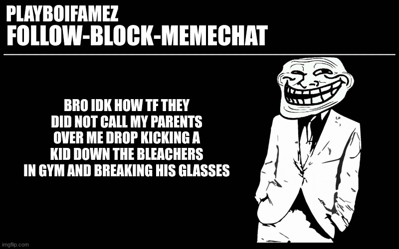 i gotta come up with a plan so they dont know anything is up | BRO IDK HOW TF THEY DID NOT CALL MY PARENTS OVER ME DROP KICKING A KID DOWN THE BLEACHERS IN GYM AND BREAKING HIS GLASSES | image tagged in trollers font | made w/ Imgflip meme maker