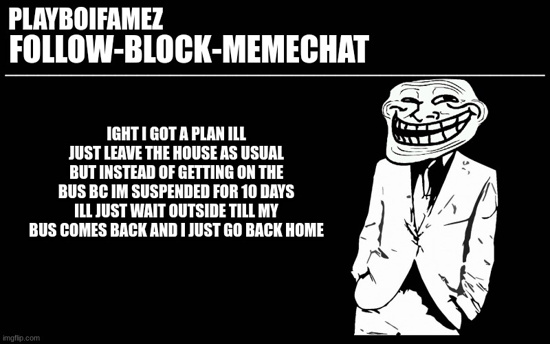 i feel semi confident | IGHT I GOT A PLAN ILL JUST LEAVE THE HOUSE AS USUAL BUT INSTEAD OF GETTING ON THE BUS BC IM SUSPENDED FOR 10 DAYS ILL JUST WAIT OUTSIDE TILL MY BUS COMES BACK AND I JUST GO BACK HOME | image tagged in trollers font | made w/ Imgflip meme maker