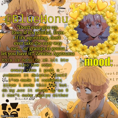 help | this is honu on an alt btw
also how come every time i post a comment it deletes itself
i've made 14 comments since i made this alt but on my acc it shows up as 0
i can't make replys either | image tagged in bluehonu's zenitsu temp | made w/ Imgflip meme maker