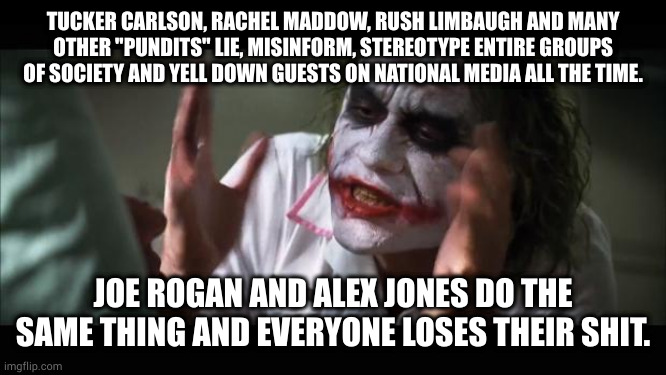 been done before I'm sure bares repeating | TUCKER CARLSON, RACHEL MADDOW, RUSH LIMBAUGH AND MANY OTHER "PUNDITS" LIE, MISINFORM, STEREOTYPE ENTIRE GROUPS OF SOCIETY AND YELL DOWN GUESTS ON NATIONAL MEDIA ALL THE TIME. JOE ROGAN AND ALEX JONES DO THE SAME THING AND EVERYONE LOSES THEIR SHIT. | image tagged in memes,and everybody loses their minds | made w/ Imgflip meme maker