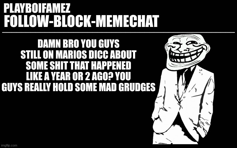 but no i dont support mario if thats what you think im doing | DAMN BRO YOU GUYS STILL ON MARIOS DICC ABOUT SOME SHIT THAT HAPPENED LIKE A YEAR OR 2 AGO? YOU GUYS REALLY HOLD SOME MAD GRUDGES | image tagged in trollers font | made w/ Imgflip meme maker