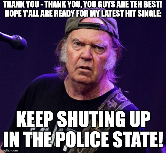 Neil Old introduces his latest hit: Keep shuting up in the police state |  THANK YOU - THANK YOU, YOU GUYS ARE TEH BEST! 
HOPE Y'ALL ARE READY FOR MY LATEST HIT SINGLE:; KEEP SHUTING UP
IN THE POLICE STATE! | image tagged in neil young,hippies,billboard,hit,joe rogan,country music | made w/ Imgflip meme maker